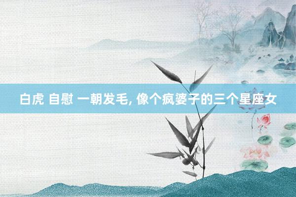 白虎 自慰 一朝发毛， 像个疯婆子的三个星座女