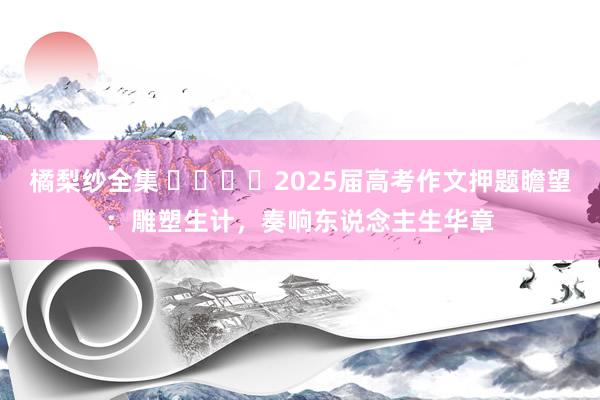 橘梨纱全集 ​​​​2025届高考作文押题瞻望：雕塑生计，奏响东说念主生华章