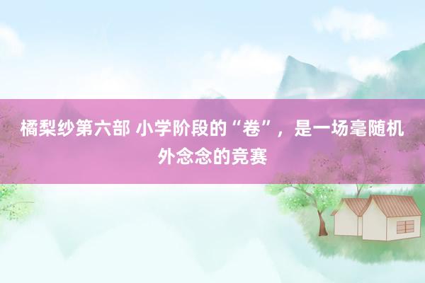 橘梨纱第六部 小学阶段的“卷”，是一场毫随机外念念的竞赛
