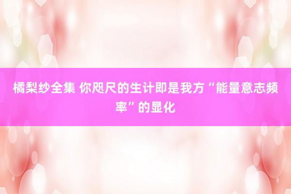 橘梨纱全集 你咫尺的生计即是我方“能量意志频率”的显化