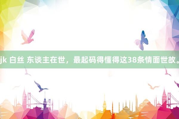 jk 白丝 东谈主在世，最起码得懂得这38条情面世故。