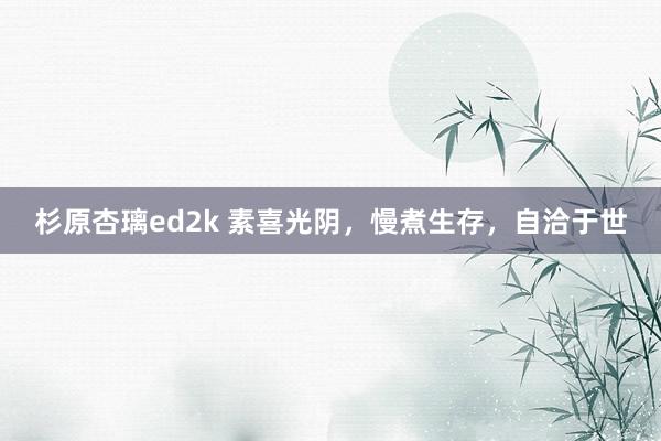 杉原杏璃ed2k 素喜光阴，慢煮生存，自洽于世