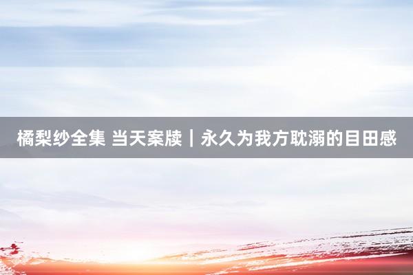 橘梨纱全集 当天案牍｜永久为我方耽溺的目田感