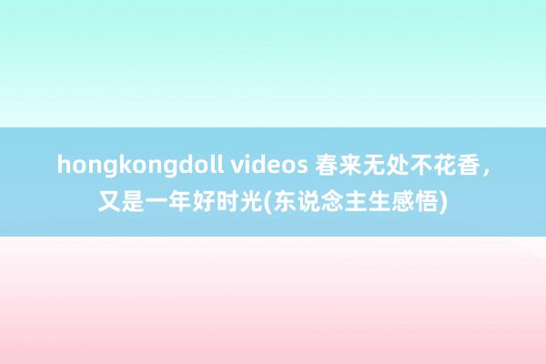hongkongdoll videos 春来无处不花香，又是一年好时光(东说念主生感悟)