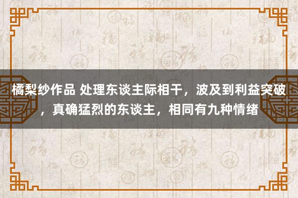橘梨纱作品 处理东谈主际相干，波及到利益突破，真确猛烈的东谈主，相同有九种情绪