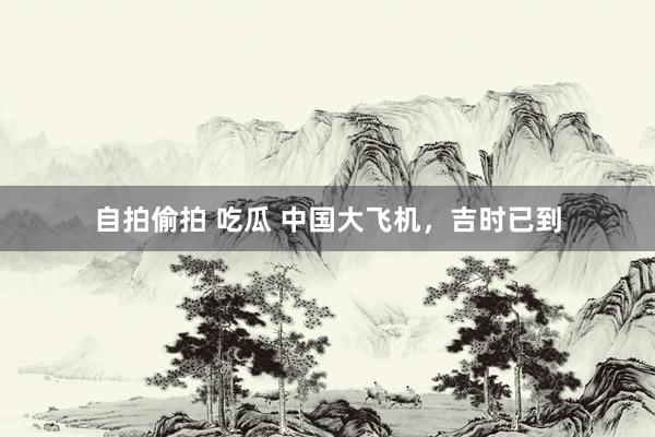 自拍偷拍 吃瓜 中国大飞机，吉时已到