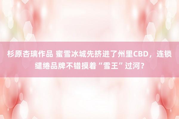 杉原杏璃作品 蜜雪冰城先挤进了州里CBD，连锁缱绻品牌不错摸着“雪王”过河？