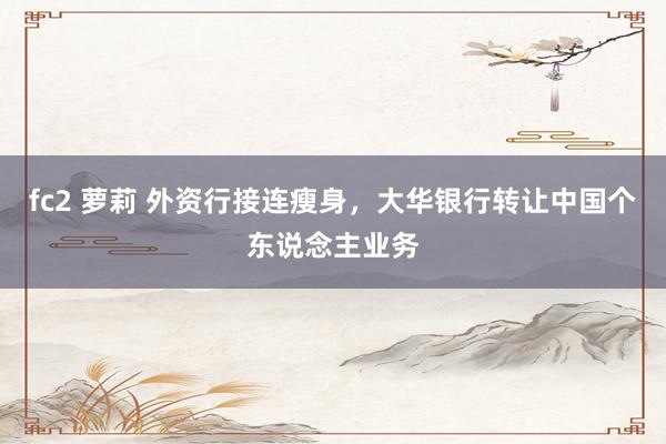 fc2 萝莉 外资行接连瘦身，大华银行转让中国个东说念主业务