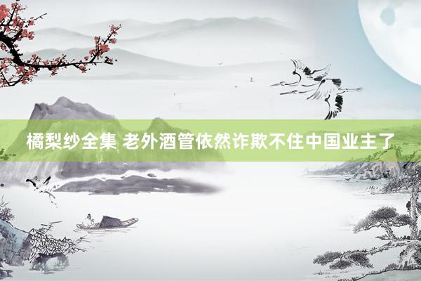 橘梨纱全集 老外酒管依然诈欺不住中国业主了
