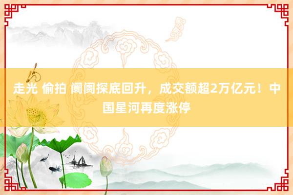 走光 偷拍 阛阓探底回升，成交额超2万亿元！中国星河再度涨停