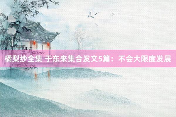 橘梨纱全集 于东来集合发文5篇：不会大限度发展